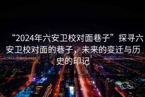 “2024年六安衛校對面巷子”探尋六安衛校對面的巷子，未來的變遷與歷史的印記