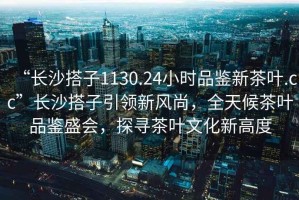 “長沙搭子1130.24小時品鑒新茶葉.cc”長沙搭子引領新風尚，全天候茶葉品鑒盛會，探尋茶葉文化新高度