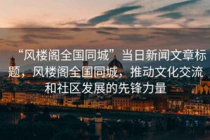 “風樓閣全國同城”當日新聞文章標題，風樓閣全國同城，推動文化交流和社區發展的先鋒力量