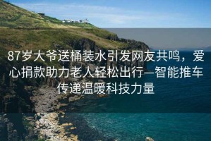 87歲大爺送桶裝水引發網友共鳴，愛心捐款助力老人輕松出行—智能推車傳遞溫暖科技力量