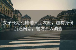 女子長期克隆他人朋友圈，虛構身份沉迷網戀，警方介入調查