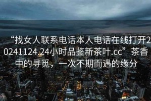 “找女人聯(lián)系電話本人電話在線打開(kāi)20241124.24小時(shí)品鑒新茶葉.cc”茶香中的尋覓，一次不期而遇的緣分