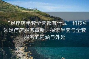 “足療店半套全套都有什么”科技引領足療店服務革新，探索半套與全套服務的內涵與外延