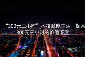 “300元三小時”科技賦能生活，探索300元三小時的價值深度