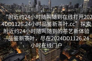 “附近約24小時隨叫隨到在線打開2024DD1126.24小時品鑒新茶葉.cc”探索附近約24小時隨叫隨到的茶藝新體驗—品鑒新茶葉，盡在2024DD1126.24小時在線門戶