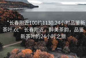 “長春附近100約1130.24小時品鑒新茶葉.cc”長春附近，醉美茶韻，品鑒新茶葉的24小時之旅