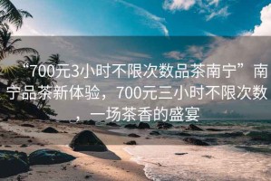 “700元3小時不限次數(shù)品茶南寧”南寧品茶新體驗，700元三小時不限次數(shù)，一場茶香的盛宴