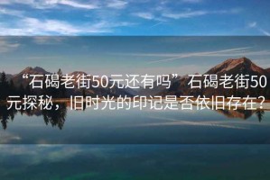 “石碣老街50元還有嗎”石碣老街50元探秘，舊時光的印記是否依舊存在？