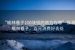 “榆林巷子100塊錢的地方在哪”探尋榆林巷子，百元消費好去處