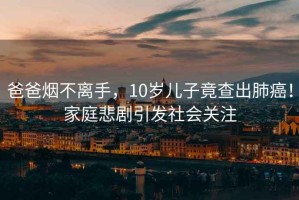 爸爸煙不離手，10歲兒子竟查出肺癌！家庭悲劇引發社會關注