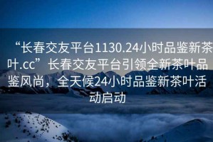 “長春交友平臺1130.24小時品鑒新茶葉.cc”長春交友平臺引領全新茶葉品鑒風尚，全天候24小時品鑒新茶葉活動啟動