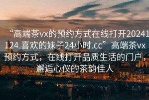 “高端茶vx的預約方式在線打開20241124.喜歡的妹子24小時.cc”高端茶vx預約方式，在線打開品質(zhì)生活的門戶，邂逅心儀的茶韻佳人