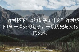 “許村橋下150的巷子叫什么”許村橋下150米深處的巷子，一段歷史與文化的交織