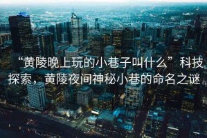 “黃陵晚上玩的小巷子叫什么”科技探索，黃陵夜間神秘小巷的命名之謎