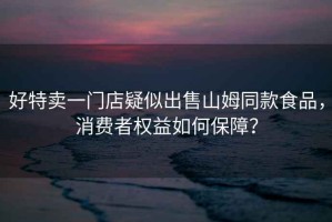 好特賣一門店疑似出售山姆同款食品，消費者權益如何保障？