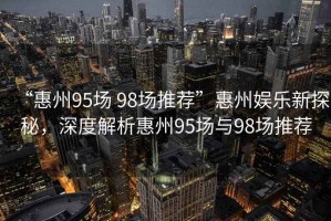 “惠州95場(chǎng) 98場(chǎng)推薦”惠州娛樂新探秘，深度解析惠州95場(chǎng)與98場(chǎng)推薦