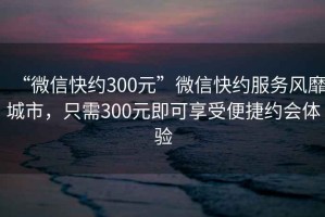 “微信快約300元”微信快約服務(wù)風(fēng)靡城市，只需300元即可享受便捷約會(huì)體驗(yàn)