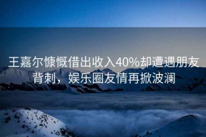 王嘉爾慷慨借出收入40%卻遭遇朋友背刺，娛樂圈友情再掀波瀾