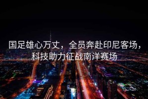 國足雄心萬丈，全員奔赴印尼客場，科技助力征戰南洋賽場
