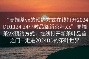 “高端茶vx的預約方式在線打開2024DD1124.24小時品鑒新茶葉.cc”高端茶VX預約方式，在線打開新茶葉品鑒之門—走進2024DD的茶葉世界