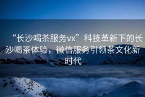 “長沙喝茶服務vx”科技革新下的長沙喝茶體驗，微信服務引領茶文化新時代