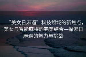 “美女日麻逼”科技領域的新焦點，美女與智能麻將的完美結合—探索日麻逼的魅力與挑戰
