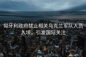 匈牙利政府禁止相關烏克蘭軍隊人員入境，引發國際關注