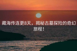 藏海傳連更8天，揭秘古墓探險的奇幻旅程！