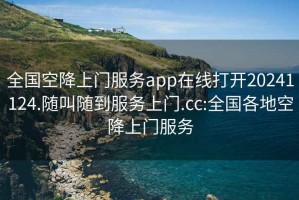 全國空降上門服務app在線打開20241124.隨叫隨到服務上門.cc:全國各地空降上門服務