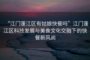 “江門蓬江區有姑娘快餐嗎”江門蓬江區科技發展與美食文化交融下的快餐新風尚