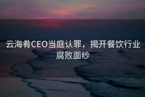 云海肴CEO當(dāng)庭認(rèn)罪，揭開(kāi)餐飲行業(yè)腐敗面紗