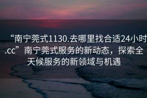 “南寧莞式1130.去哪里找合適24小時.cc”南寧莞式服務的新動態，探索全天候服務的新領域與機遇