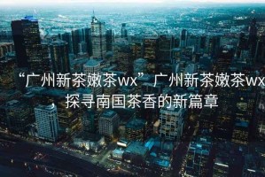 “廣州新茶嫩茶wx”廣州新茶嫩茶wx，探尋南國茶香的新篇章