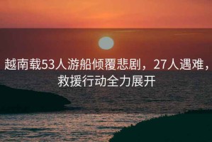 越南載53人游船傾覆悲劇，27人遇難，救援行動全力展開