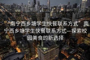 “南寧西鄉塘學生快餐聯系方式”南寧西鄉塘學生快餐聯系方式—探索校園美食的新選擇