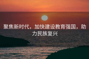 聚焦新時代，加快建設教育強國，助力民族復興