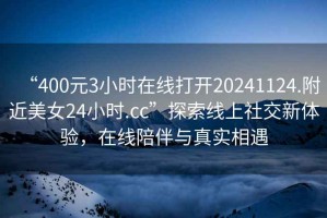 “400元3小時在線打開20241124.附近美女24小時.cc”探索線上社交新體驗，在線陪伴與真實相遇
