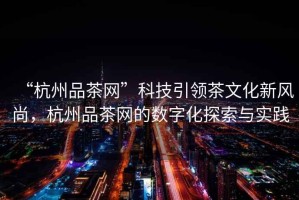 “杭州品茶網”科技引領茶文化新風尚，杭州品茶網的數字化探索與實踐