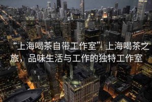 “上海喝茶自帶工作室”上海喝茶之旅，品味生活與工作的獨特工作室