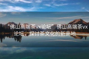 “佛山高端茶vx論壇”佛山高端茶vx論壇，探討茶文化的新高地