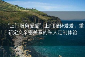 “上門服務愛愛”上門服務愛愛，重新定義親密關系的私人定制體驗