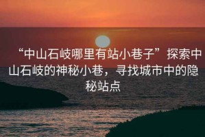 “中山石岐哪里有站小巷子”探索中山石岐的神秘小巷，尋找城市中的隱秘站點