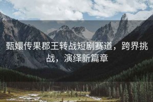 甄嬛傳果郡王轉戰短劇賽道，跨界挑戰，演繹新篇章