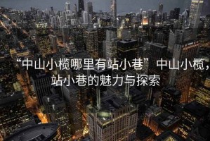 “中山小欖哪里有站小巷”中山小欖，站小巷的魅力與探索