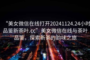 “美女微信在線打開20241124.24小時品鑒新茶葉.cc”美女微信在線與茶葉品鑒，探索新茶的韻味之旅