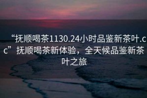 “撫順喝茶1130.24小時品鑒新茶葉.cc”撫順喝茶新體驗，全天候品鑒新茶葉之旅