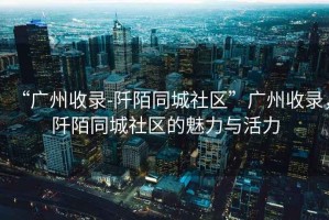 “廣州收錄-阡陌同城社區”廣州收錄，阡陌同城社區的魅力與活力
