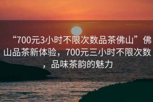“700元3小時不限次數品茶佛山”佛山品茶新體驗，700元三小時不限次數，品味茶韻的魅力