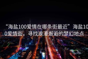 “海鹽100愛情在哪條街最近”海鹽100愛情街，尋找浪漫邂逅的夢幻地點