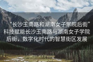 “長沙玉南路和湖南女子學(xué)院后街”科技賦能長沙玉南路與湖南女子學(xué)院后街，數(shù)字化時(shí)代的智慧街區(qū)發(fā)展